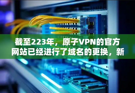 截至223年,原子VPN的官方网站已经进行了域名的更换,新的域名是atomian.net。因此,如果你正在寻找226年的下载链接,建议你访问新的原子VPN官网