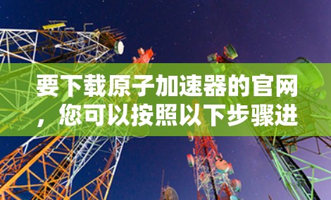 要下载原子加速器的官网，您可以按照以下步骤进行操作