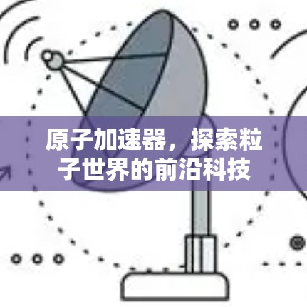 原子加速器,探索粒子世界的前沿科技 原子加速器,探索粒子世界的前沿科技