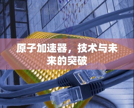 原子加速器，技术与未来的突破