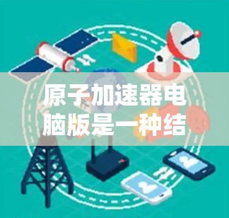 原子加速器电脑版是一种结合物理和计算机技术的设备,主要用于加速带电粒子,广泛应用于高能物理研究和工业应用。以下是其关键点的总结 原子加速器电脑版是一种结合物理和计算机技术的设备,主要用于加速带电粒子,广泛应用于高能物理研究和工业应用。以下是其关键点的总结