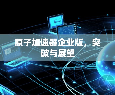 原子加速器企业版，突破与展望