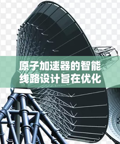 原子加速器的智能线路设计旨在优化设备运行,提升效率和安全性。以下是智能线路的主要组成部分和功能 原子加速器的智能线路设计旨在优化设备运行,提升效率和安全性。以下是智能线路的主要组成部分和功能