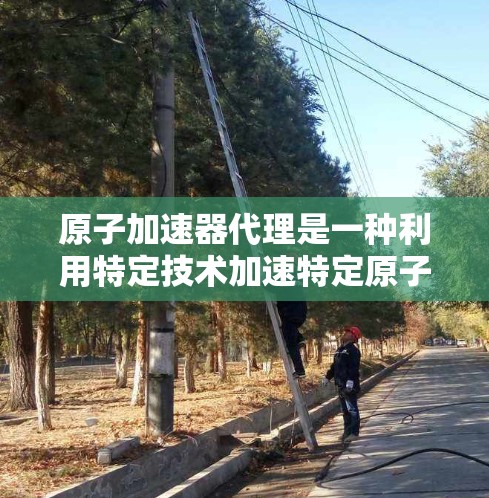 原子加速器代理是一种利用特定技术加速特定原子原子的装置,广泛应用于核物理、核工程和量子力学等领域。以下是其关键信息 原子加速器代理是一种利用特定技术加速特定原子原子的装置,广泛应用于核物理、核工程和量子力学等领域。以下是其关键信息