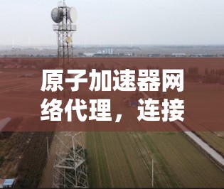 原子加速器网络代理,连接原子与智能的网络桥梁 原子加速器网络代理,连接原子与智能的网络桥梁