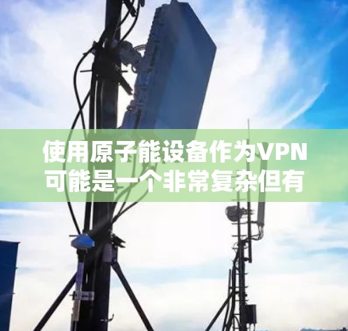 使用原子能设备作为VPN可能是一个非常复杂但有潜力的想法。原子能设备,例如汤姆逊射线管,通常用于研究原子结构,但它们本身并不直接用于VPN。以下是关于如何安全地使用原子能设备作为VPN的建议 使用原子能设备作为VPN可能是一个非常复杂但有潜力的想法。原子能设备,例如汤姆逊射线管,通常用于研究原子结构,但它们本身并不直接用于VPN。以下是关于如何安全地使用原子能设备作为VPN的建议