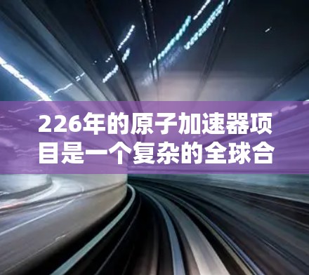 226年的原子加速器项目是一个复杂的全球合作项目,涉及多个国家和机构的共同努力。目前,主要进展包括 226年的原子加速器项目是一个复杂的全球合作项目,涉及多个国家和机构的共同努力。目前,主要进展包括