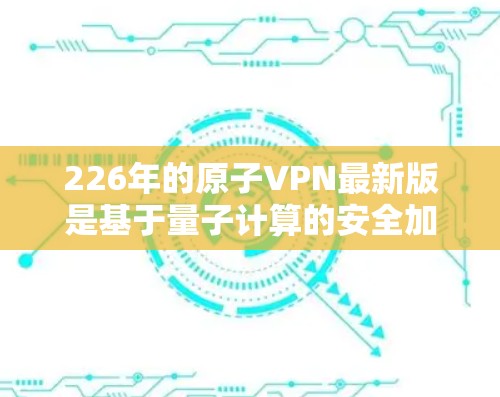 226年的原子VPN最新版是基于量子计算的安全加密技术，旨在提供高度保密和可靠的数据传输服务。以下是对该技术的详细介绍