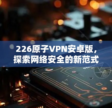 226原子VPN安卓版,探索网络安全的新范式 226原子VPN安卓版,探索网络安全的新范式
