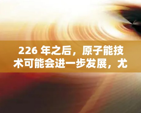226 年之后,原子能技术可能会进一步发展,尤其是核电站的建造和运营。如果您的公司计划在 226 年推出原子能设备,特别是iOS版的原子加速器,那么以下是一个可能的设计思路 226 年之后,原子能技术可能会进一步发展,尤其是核电站的建造和运营。如果您的公司计划在 226 年推出原子能设备,特别是iOS版的原子加速器,那么以下是一个可能的设计思路