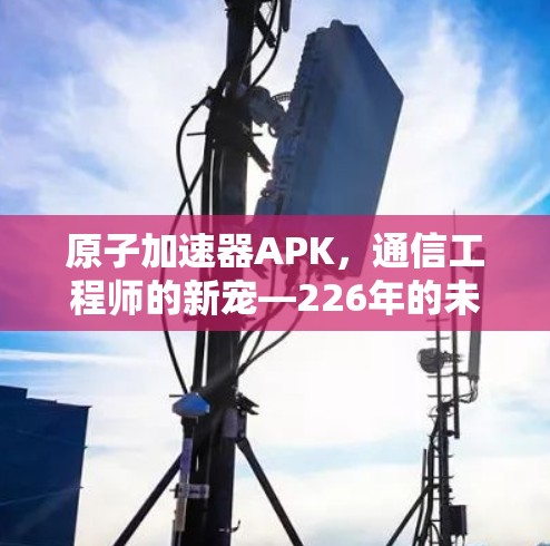 原子加速器APK,通信工程师的新宠—226年的未来 原子加速器APK,通信工程师的新宠—226年的未来