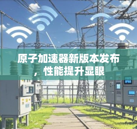 原子加速器新版本发布,性能提升显眼 原子加速器新版本发布,性能提升显眼