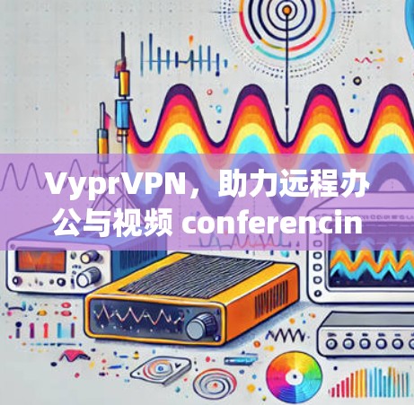 VyprVPN,助力远程办公与视频 conferencing 的专业解决方案