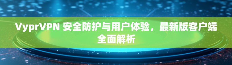 VyprVPN 安全防护与用户体验,最新版客户端全面解析