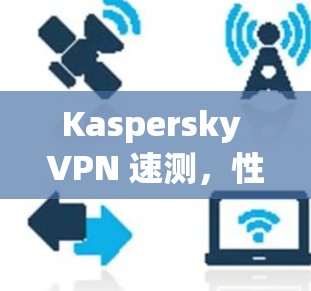Kaspersky VPN 速测，性能强劲，覆盖全面