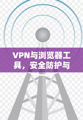 VPN与浏览器工具，安全防护与隐私保护的双刃剑