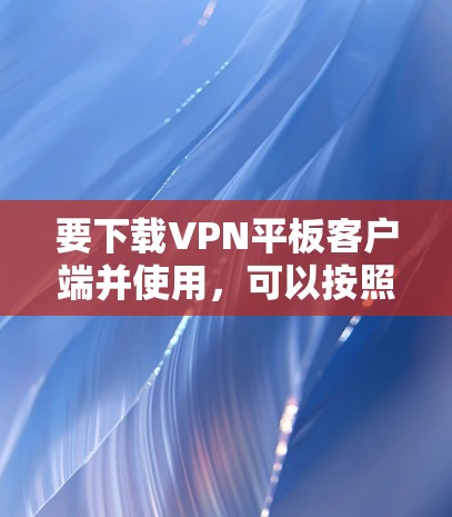 要下载VPN平板客户端并使用,可以按照以下步骤操作