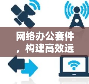网络办公套件,构建高效远程办公新标准
