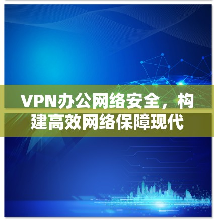 VPN办公网络安全,构建高效网络保障现代办公环境