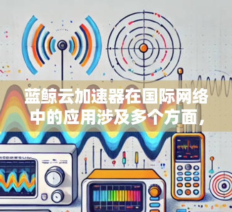 蓝鲸云加速器在国际网络中的应用涉及多个方面,以下是详细的总结